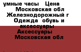 умные часы › Цена ­ 1 400 - Московская обл., Железнодорожный г. Одежда, обувь и аксессуары » Аксессуары   . Московская обл.